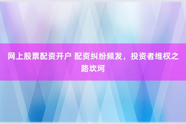 网上股票配资开户 配资纠纷频发，投资者维权之路坎坷