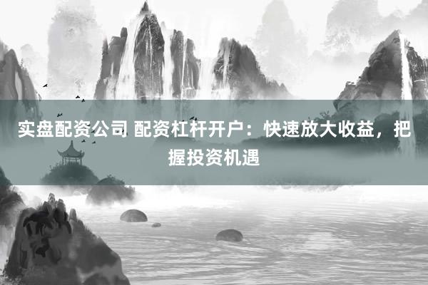 实盘配资公司 配资杠杆开户：快速放大收益，把握投资机遇