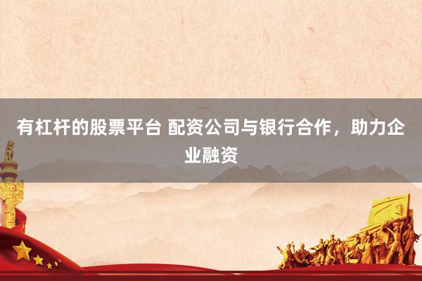 有杠杆的股票平台 配资公司与银行合作，助力企业融资