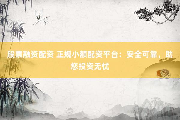 股票融资配资 正规小额配资平台：安全可靠，助您投资无忧