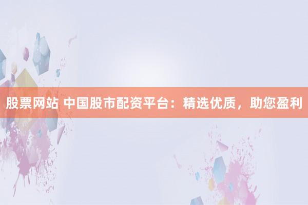 股票网站 中国股市配资平台：精选优质，助您盈利