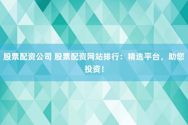 股票配资公司 股票配资网站排行：精选平台，助您投资！