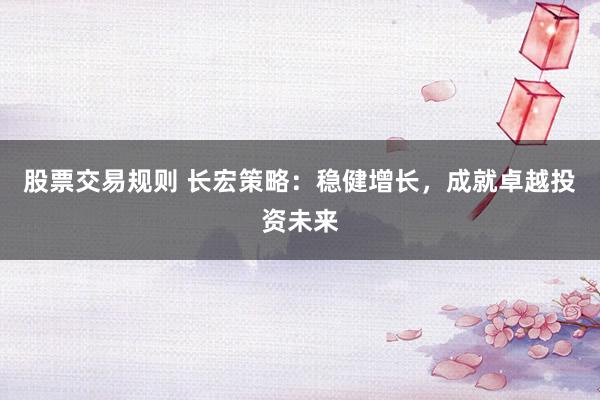 股票交易规则 长宏策略：稳健增长，成就卓越投资未来