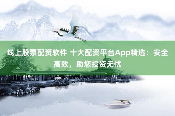 线上股票配资软件 十大配资平台App精选：安全高效，助您投资无忧