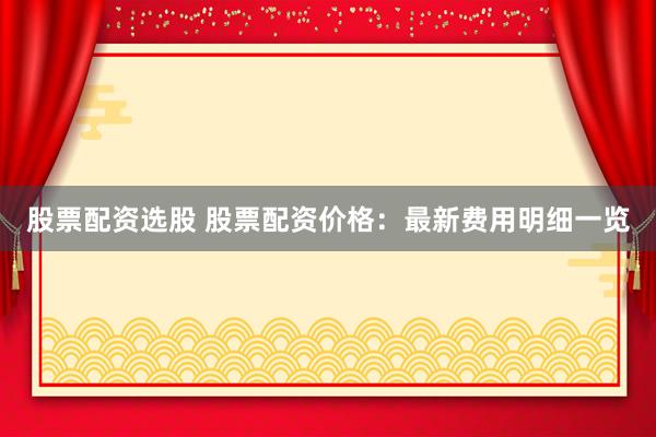 股票配资选股 股票配资价格：最新费用明细一览