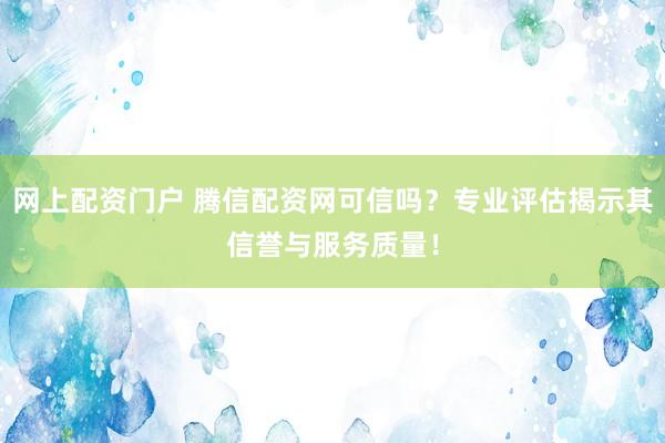 网上配资门户 腾信配资网可信吗？专业评估揭示其信誉与服务质量！