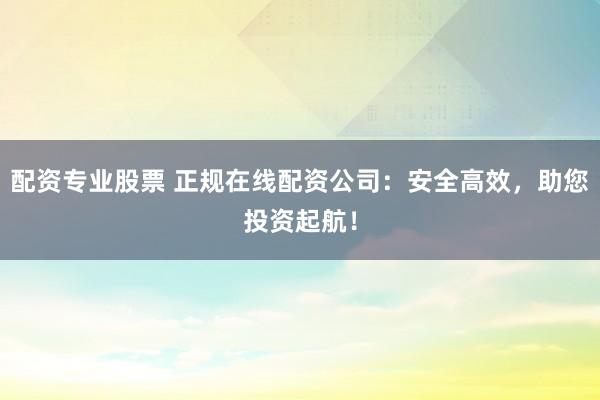 配资专业股票 正规在线配资公司：安全高效，助您投资起航！
