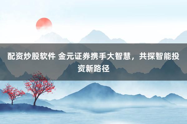 配资炒股软件 金元证券携手大智慧，共探智能投资新路径