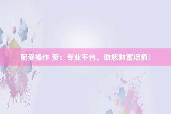 配资操作 资：专业平台，助您财富增值！
