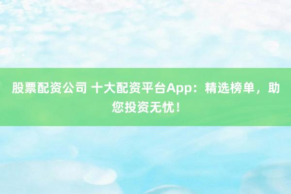 股票配资公司 十大配资平台App：精选榜单，助您投资无忧！