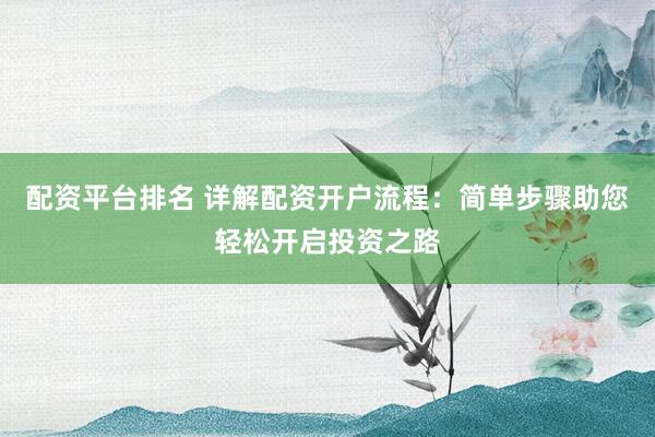 配资平台排名 详解配资开户流程：简单步骤助您轻松开启投资之路