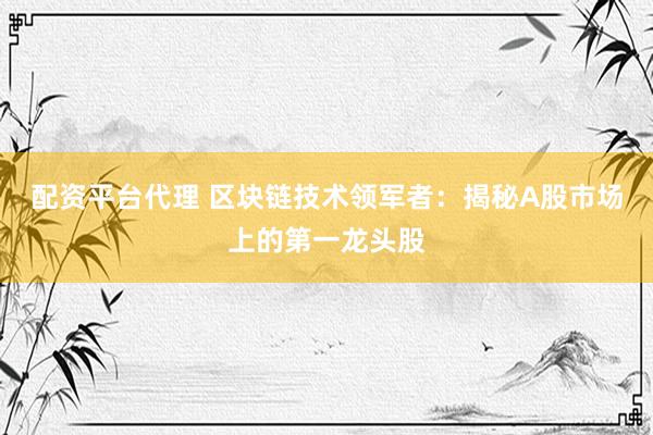 配资平台代理 区块链技术领军者：揭秘A股市场上的第一龙头股