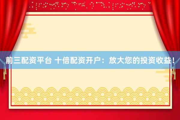 前三配资平台 十倍配资开户：放大您的投资收益！