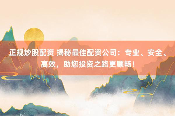 正规炒股配资 揭秘最佳配资公司：专业、安全、高效，助您投资之路更顺畅！