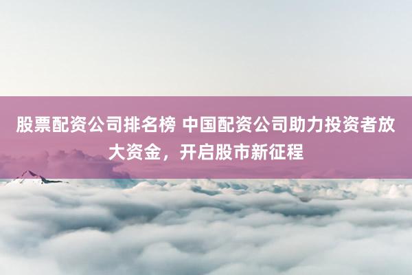 股票配资公司排名榜 中国配资公司助力投资者放大资金，开启股市新征程