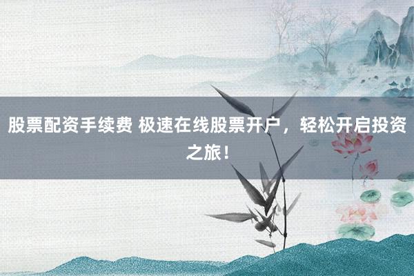 股票配资手续费 极速在线股票开户，轻松开启投资之旅！