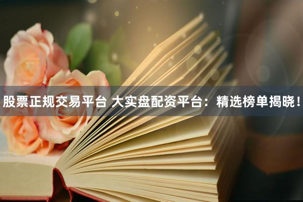 股票正规交易平台 大实盘配资平台：精选榜单揭晓！
