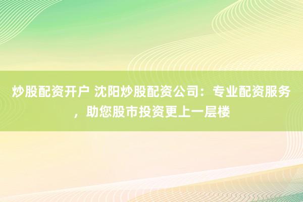 炒股配资开户 沈阳炒股配资公司：专业配资服务，助您股市投资更上一层楼