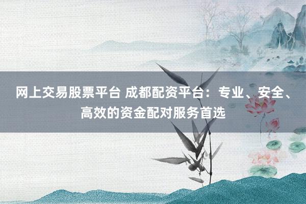 网上交易股票平台 成都配资平台：专业、安全、高效的资金配对服务首选