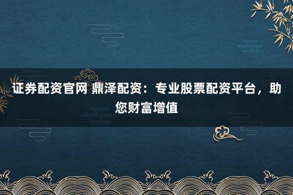 证券配资官网 鼎泽配资：专业股票配资平台，助您财富增值