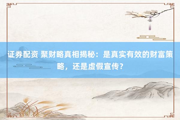 证券配资 聚财略真相揭秘：是真实有效的财富策略，还是虚假宣传？