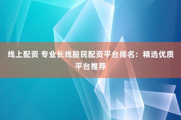 线上配资 专业长线股民配资平台排名：精选优质平台推荐