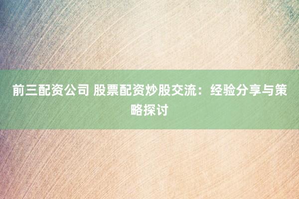 前三配资公司 股票配资炒股交流：经验分享与策略探讨