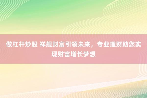 做杠杆炒股 祥舰财富引领未来，专业理财助您实现财富增长梦想