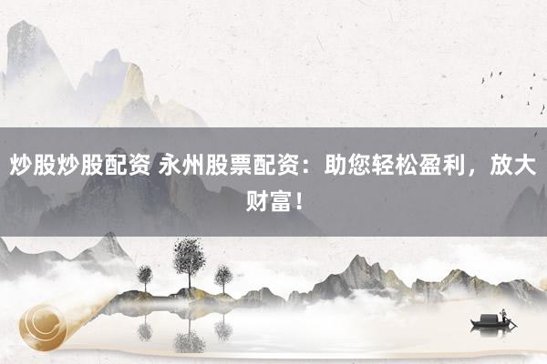 炒股炒股配资 永州股票配资：助您轻松盈利，放大财富！