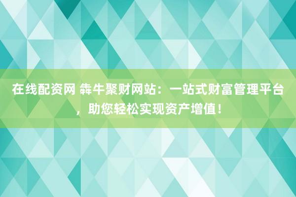 在线配资网 犇牛聚财网站：一站式财富管理平台，助您轻松实现资产增值！
