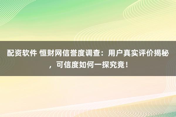 配资软件 恒财网信誉度调查：用户真实评价揭秘，可信度如何一探究竟！