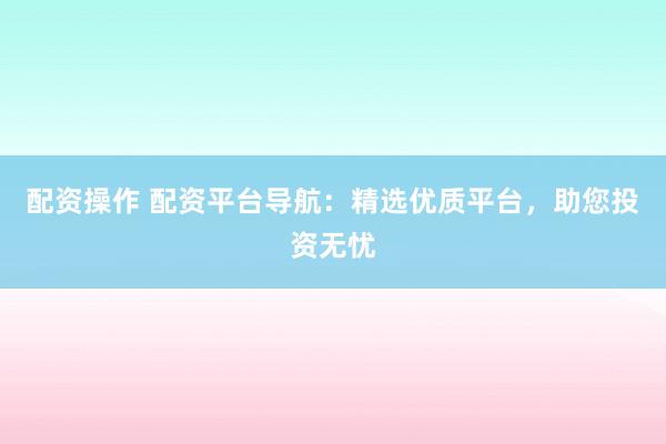 配资操作 配资平台导航：精选优质平台，助您投资无忧