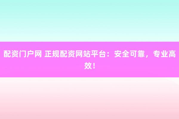 配资门户网 正规配资网站平台：安全可靠，专业高效！