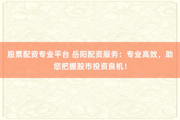 股票配资专业平台 岳阳配资服务：专业高效，助您把握股市投资良机！