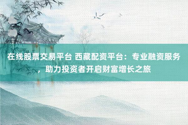 在线股票交易平台 西藏配资平台：专业融资服务，助力投资者开启财富增长之旅