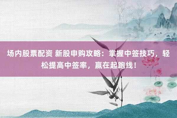 场内股票配资 新股申购攻略：掌握中签技巧，轻松提高中签率，赢在起跑线！