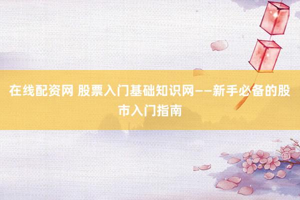 在线配资网 股票入门基础知识网——新手必备的股市入门指南