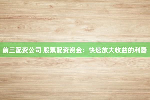 前三配资公司 股票配资资金：快速放大收益的利器