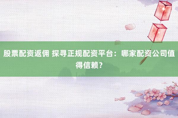 股票配资返佣 探寻正规配资平台：哪家配资公司值得信赖？