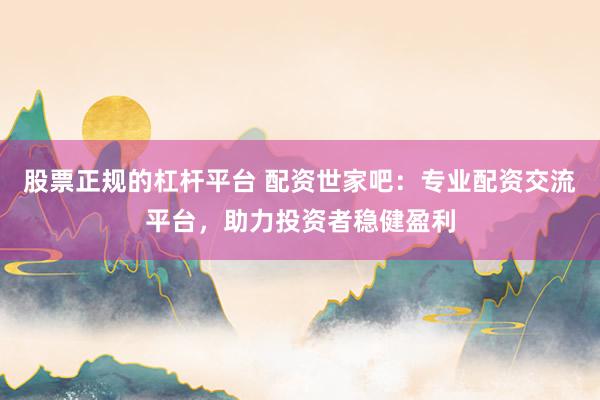 股票正规的杠杆平台 配资世家吧：专业配资交流平台，助力投资者稳健盈利