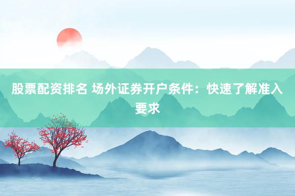 股票配资排名 场外证券开户条件：快速了解准入要求