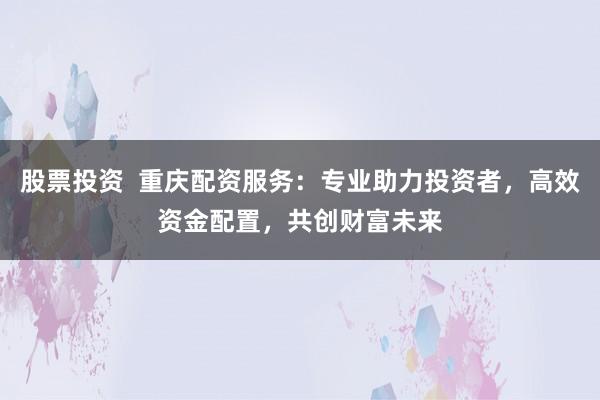 股票投资  重庆配资服务：专业助力投资者，高效资金配置，共创财富未来