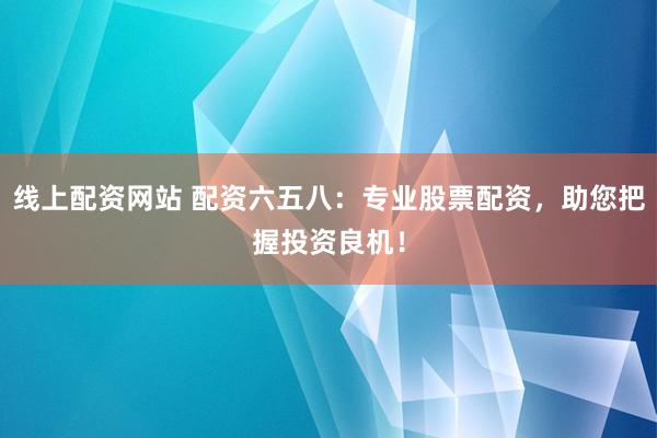 线上配资网站 配资六五八：专业股票配资，助您把握投资良机！
