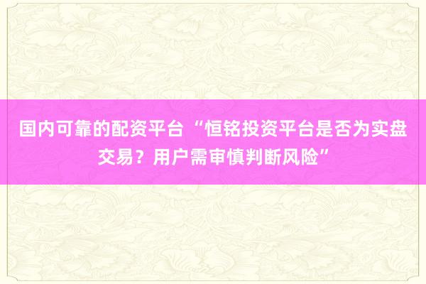 国内可靠的配资平台 “恒铭投资平台是否为实盘交易？用户需审慎判断风险”