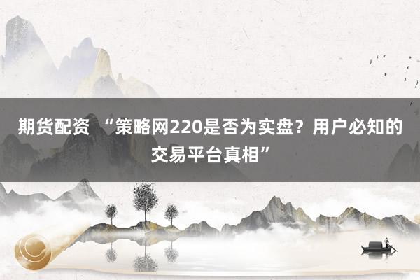 期货配资  “策略网220是否为实盘？用户必知的交易平台真相”