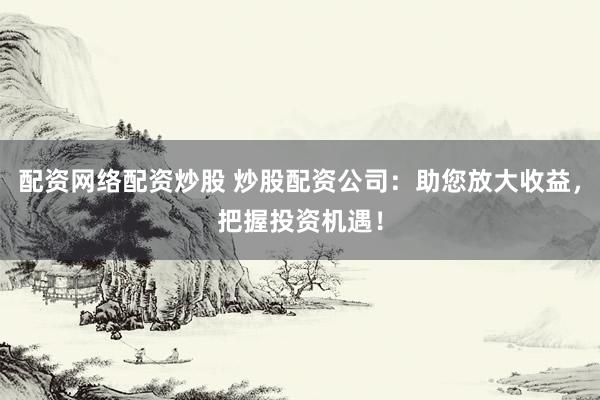 配资网络配资炒股 炒股配资公司：助您放大收益，把握投资机遇！