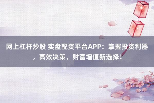 网上杠杆炒股 实盘配资平台APP：掌握投资利器，高效决策，财富增值新选择！