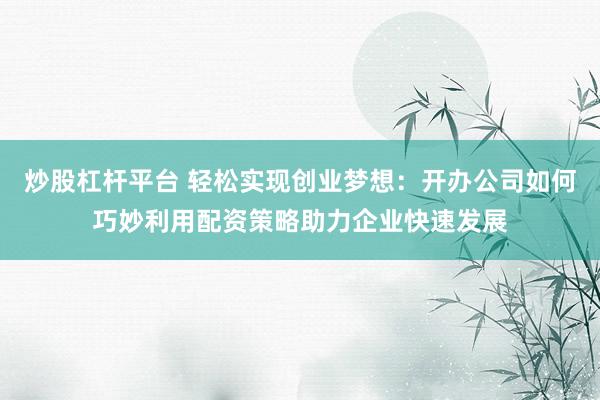炒股杠杆平台 轻松实现创业梦想：开办公司如何巧妙利用配资策略助力企业快速发展
