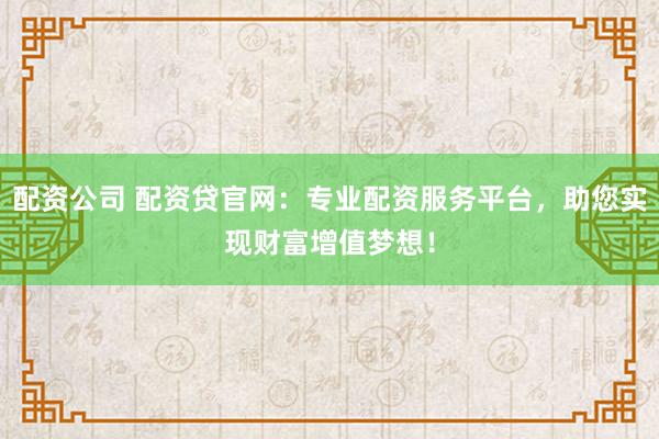 配资公司 配资贷官网：专业配资服务平台，助您实现财富增值梦想！
