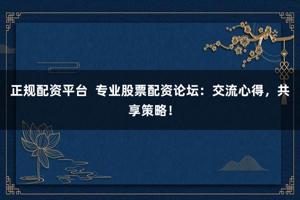 正规配资平台  专业股票配资论坛：交流心得，共享策略！